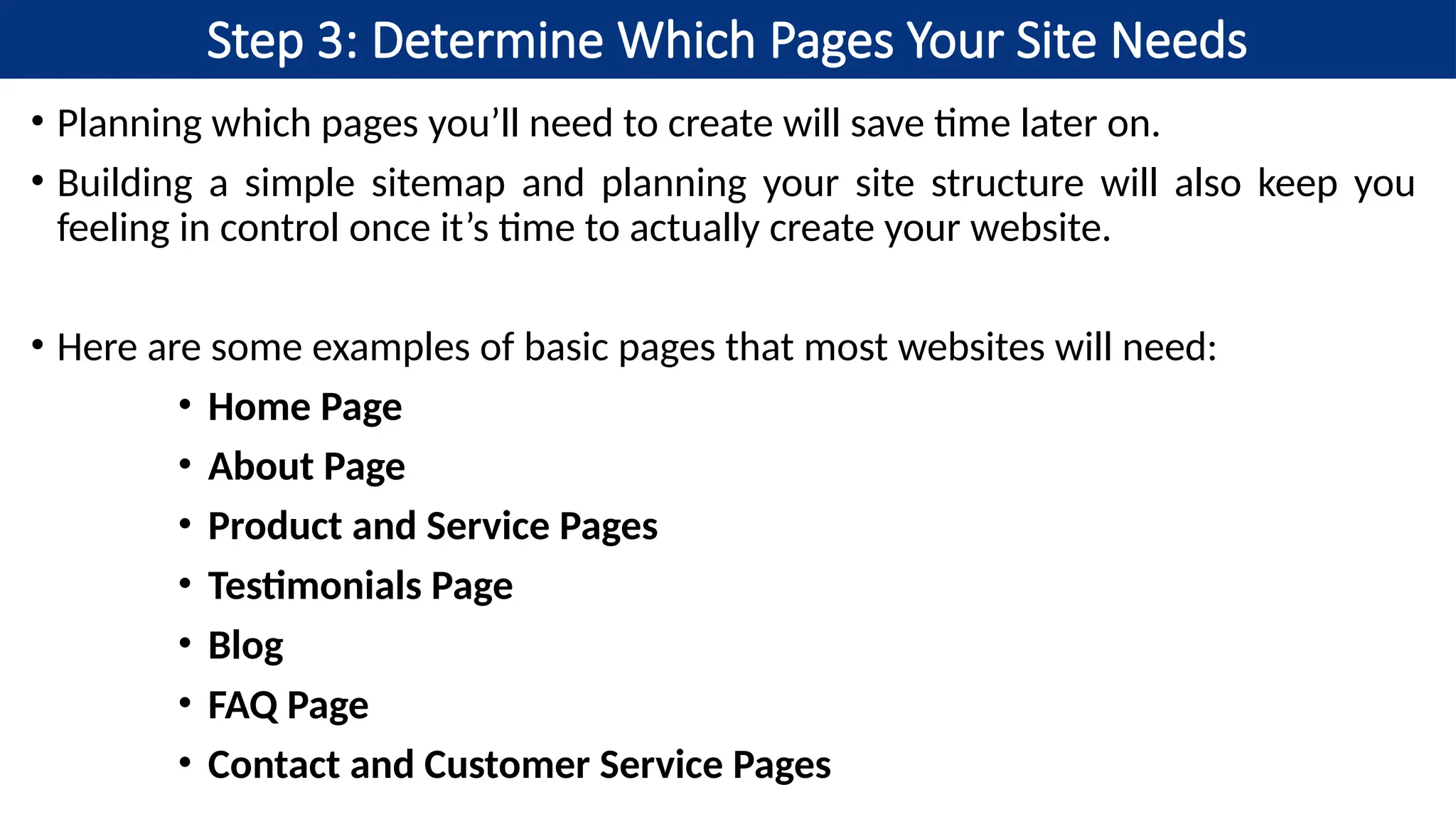 Step 3: Determine Which Pages Your Site Needs
• Planning which pages you’ll need to create will save time later on.
• Building a simple sitemap and planning your site structure will also keep you
feeling in control once it’s time to actually create your website.
• Here are some examples of basic pages that most websites will need:
• Home Page
• About Page
• Product and Service Pages
• Testimonials Page
• Blog
• FAQ Page
• Contact and Customer Service Pages
 