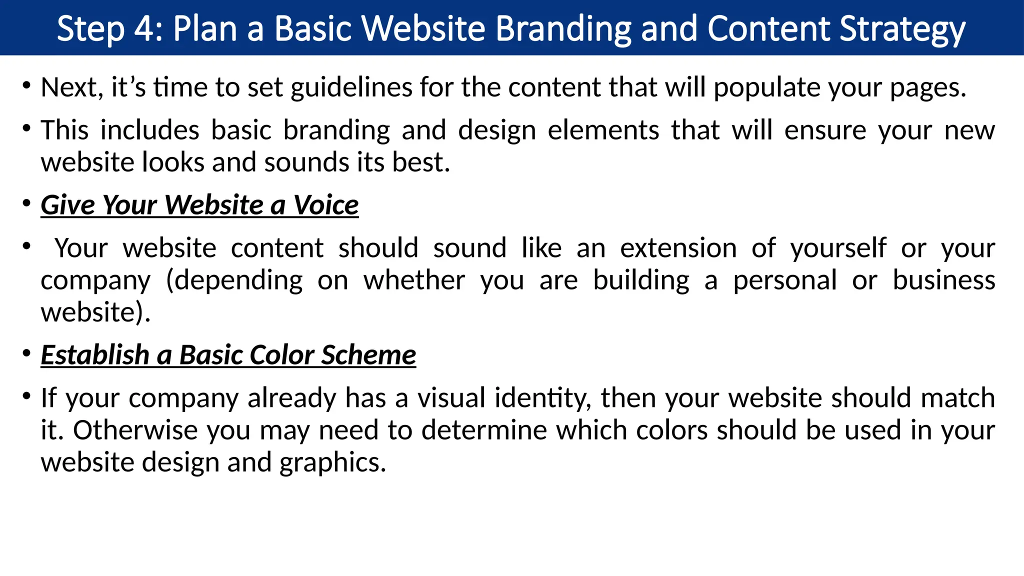 Step 4: Plan a Basic Website Branding and Content Strategy
• Next, it’s time to set guidelines for the content that will populate your pages.
• This includes basic branding and design elements that will ensure your new
website looks and sounds its best.
• Give Your Website a Voice
• Your website content should sound like an extension of yourself or your
company (depending on whether you are building a personal or business
website).
• Establish a Basic Color Scheme
• If your company already has a visual identity, then your website should match
it. Otherwise you may need to determine which colors should be used in your
website design and graphics.
 