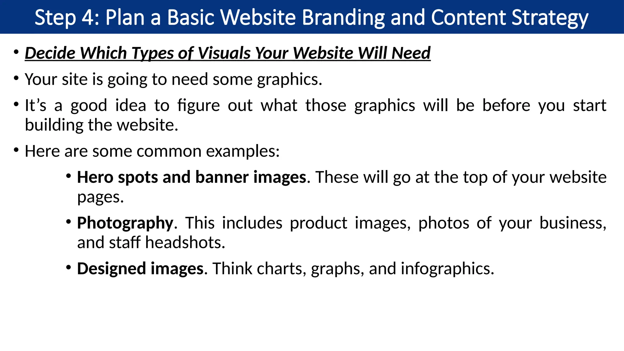 Step 4: Plan a Basic Website Branding and Content Strategy
• Decide Which Types of Visuals Your Website Will Need
• Your site is going to need some graphics.
• It’s a good idea to figure out what those graphics will be before you start
building the website.
• Here are some common examples:
• Hero spots and banner images. These will go at the top of your website
pages.
• Photography. This includes product images, photos of your business,
and staff headshots.
• Designed images. Think charts, graphs, and infographics.
 