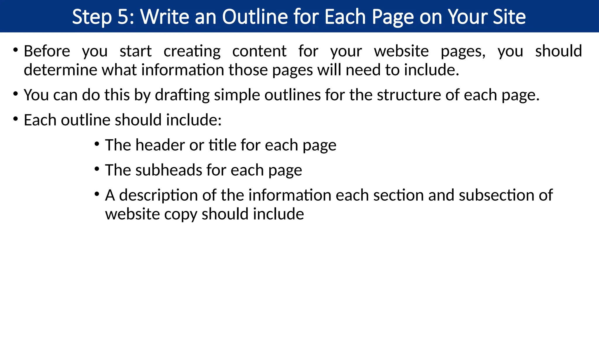 Step 5: Write an Outline for Each Page on Your Site
• Before you start creating content for your website pages, you should
determine what information those pages will need to include.
• You can do this by drafting simple outlines for the structure of each page.
• Each outline should include:
• The header or title for each page
• The subheads for each page
• A description of the information each section and subsection of
website copy should include
 