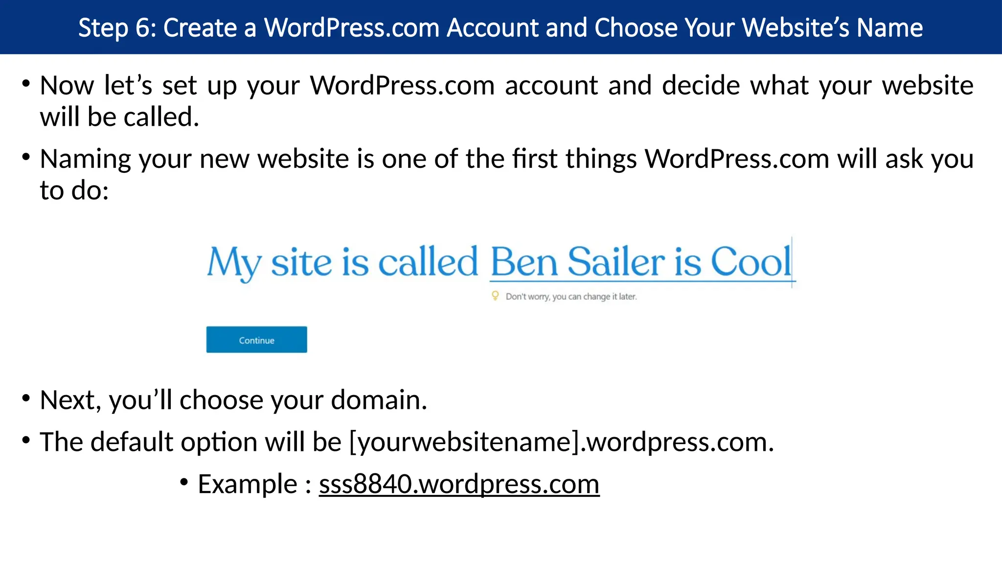 Step 6: Create a WordPress.com Account and Choose Your Website’s Name
• Now let’s set up your WordPress.com account and decide what your website
will be called.
• Naming your new website is one of the first things WordPress.com will ask you
to do:
• Next, you’ll choose your domain.
• The default option will be [yourwebsitename].wordpress.com.
• Example : sss8840.wordpress.com
 