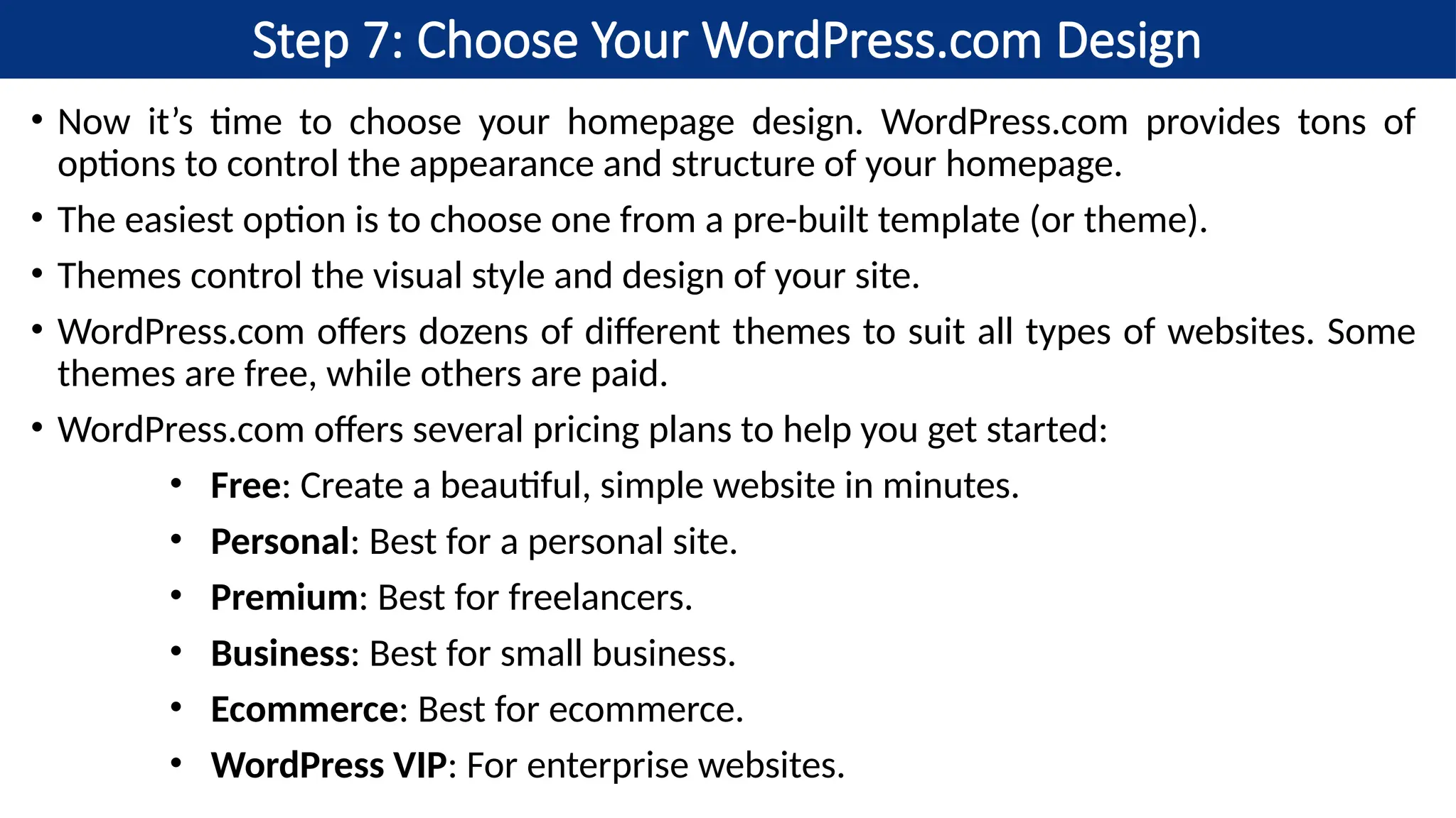 Step 7: Choose Your WordPress.com Design
• Now it’s time to choose your homepage design. WordPress.com provides tons of
options to control the appearance and structure of your homepage.
• The easiest option is to choose one from a pre-built template (or theme).
• Themes control the visual style and design of your site.
• WordPress.com offers dozens of different themes to suit all types of websites. Some
themes are free, while others are paid.
• WordPress.com offers several pricing plans to help you get started:
• Free: Create a beautiful, simple website in minutes.
• Personal: Best for a personal site.
• Premium: Best for freelancers.
• Business: Best for small business.
• Ecommerce: Best for ecommerce.
• WordPress VIP: For enterprise websites.
 