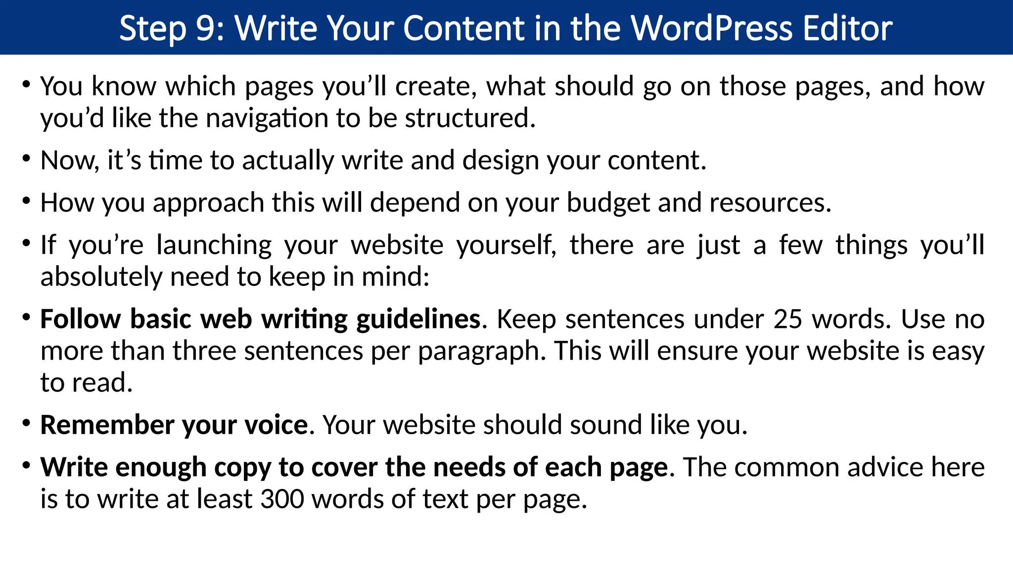 Step 9: Write Your Content in the WordPress Editor
• You know which pages you’ll create, what should go on those pages, and how
you’d like the navigation to be structured.
• Now, it’s time to actually write and design your content.
• How you approach this will depend on your budget and resources.
• If you’re launching your website yourself, there are just a few things you’ll
absolutely need to keep in mind:
• Follow basic web writing guidelines. Keep sentences under 25 words. Use no
more than three sentences per paragraph. This will ensure your website is easy
to read.
• Remember your voice. Your website should sound like you.
• Write enough copy to cover the needs of each page. The common advice here
is to write at least 300 words of text per page.
 