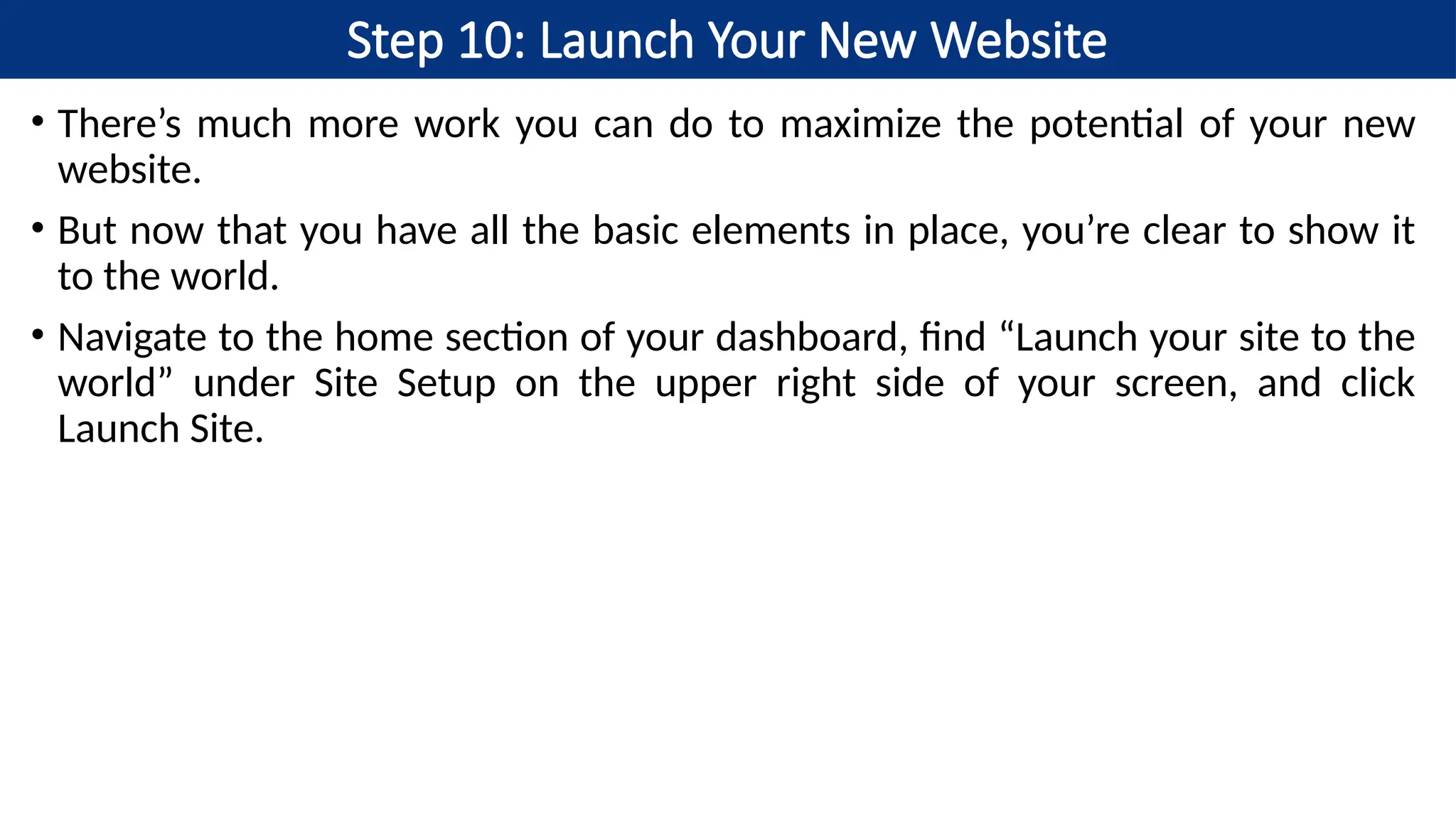 Step 10: Launch Your New Website
• There’s much more work you can do to maximize the potential of your new
website.
• But now that you have all the basic elements in place, you’re clear to show it
to the world.
• Navigate to the home section of your dashboard, find “Launch your site to the
world” under Site Setup on the upper right side of your screen, and click
Launch Site.
 