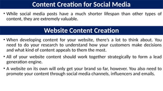 Content Creation for Social Media
• While social media posts have a much shorter lifespan than other types of
content, they are extremely valuable.
Website Content Creation
• When developing content for your website, there’s a lot to think about. You
need to do your research to understand how your customers make decisions
and what kind of content appeals to them the most.
• All of your website content should work together strategically to form a lead
generation engine.
• A website on its own will only get your brand so far, however. You also need to
promote your content through social media channels, influencers and emails.
 