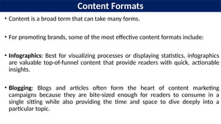 Content Formats
• Content is a broad term that can take many forms.
• For promoting brands, some of the most effective content formats include:
• Infographics: Best for visualizing processes or displaying statistics, infographics
are valuable top-of-funnel content that provide readers with quick, actionable
insights.
• Blogging: Blogs and articles often form the heart of content marketing
campaigns because they are bite-sized enough for readers to consume in a
single sitting while also providing the time and space to dive deeply into a
particular topic.
 