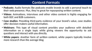 Content Formats
• Podcasts: Audio formats like podcasts enable brands to add a personal touch to
their web presence. Plus, they’re great for repurposing written content.
• Videos: Animations, interviews and other video content is highly engaging for
both B2C and B2B customers.
• Case studies: Providing third-party evidence of your brand’s value, case studies
offer decision-makers useful information.
• Webinars: This type of visual content provides your audience with detailed
information on a single topic while giving viewers the opportunity to ask
questions and interact with you directly.
• White papers: Another form of written content, white papers typically involve
more research than the average blog
 