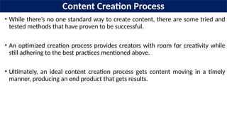 Content Creation Process
• While there’s no one standard way to create content, there are some tried and
tested methods that have proven to be successful.
• An optimized creation process provides creators with room for creativity while
still adhering to the best practices mentioned above.
• Ultimately, an ideal content creation process gets content moving in a timely
manner, producing an end product that gets results.
 