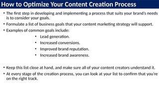How to Optimize Your Content Creation Process
• The first step in developing and implementing a process that suits your brand’s needs
is to consider your goals.
• Formulate a list of business goals that your content marketing strategy will support.
• Examples of common goals include:
• Lead generation.
• Increased conversions.
• Improved brand reputation.
• Increased brand awareness.
• Keep this list close at hand, and make sure all of your content creators understand it.
• At every stage of the creation process, you can look at your list to confirm that you’re
on the right track.
 