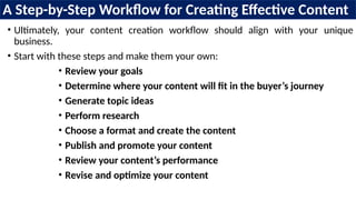 A Step-by-Step Workflow for Creating Effective Content
• Ultimately, your content creation workflow should align with your unique
business.
• Start with these steps and make them your own:
• Review your goals
• Determine where your content will fit in the buyer’s journey
• Generate topic ideas
• Perform research
• Choose a format and create the content
• Publish and promote your content
• Review your content’s performance
• Revise and optimize your content
 