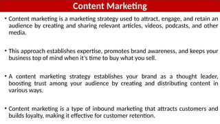Content Marketing
• Content marketing is a marketing strategy used to attract, engage, and retain an
audience by creating and sharing relevant articles, videos, podcasts, and other
media.
• This approach establishes expertise, promotes brand awareness, and keeps your
business top of mind when it’s time to buy what you sell.
• A content marketing strategy establishes your brand as a thought leader,
boosting trust among your audience by creating and distributing content in
various ways.
• Content marketing is a type of inbound marketing that attracts customers and
builds loyalty, making it effective for customer retention.
 