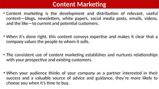 Content Marketing
• Content marketing is the development and distribution of relevant, useful
content—blogs, newsletters, white papers, social media posts, emails, videos,
and the like—to current and potential customers.
• When it’s done right, this content conveys expertise and makes it clear that a
company values the people to whom it sells.
• The consistent use of content marketing establishes and nurtures relationships
with your prospective and existing customers.
• When your audience thinks of your company as a partner interested in their
success and a valuable source of advice and guidance, they’re more likely to
choose you when it’s time to buy.
 