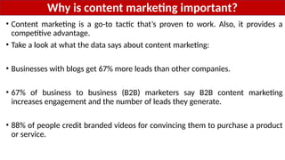 Why is content marketing important?
• Content marketing is a go-to tactic that’s proven to work. Also, it provides a
competitive advantage.
• Take a look at what the data says about content marketing:
• Businesses with blogs get 67% more leads than other companies.
• 67% of business to business (B2B) marketers say B2B content marketing
increases engagement and the number of leads they generate.
• 88% of people credit branded videos for convincing them to purchase a product
or service.
 
