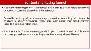 content marketing funnel
• A content marketing funnel is a strategy. It is a plan to deliver relevant content
to potential customers based on their behavior.
• Generally made up of three main stages, a content marketing sales funnel is
designed to attract customers, teach them more about your brand, convert
them to a sale, and retain them.
• There isn't a set line between stages within your content funnel, but it is a way
to stay organized and reach your target audience every step of the way.
 