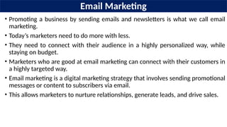 Email Marketing
• Promoting a business by sending emails and newsletters is what we call email
marketing.
• Today’s marketers need to do more with less.
• They need to connect with their audience in a highly personalized way, while
staying on budget.
• Marketers who are good at email marketing can connect with their customers in
a highly targeted way.
• Email marketing is a digital marketing strategy that involves sending promotional
messages or content to subscribers via email.
• This allows marketers to nurture relationships, generate leads, and drive sales.
 