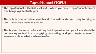 Top-of-funnel (TOFU)
• The top-of-funnel is the first level and is where you create top-of-funnel content
that brings in potential buyers.
• This is how you introduce your brand to a wide audience, trying to bring as
much brand awareness as you can.
• This is your chance to make a strong first impression, and your focus should be
on creating content that is engaging, interesting, and gets people to want to
learn more about what you have to offer.
 