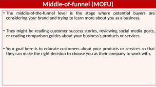 Middle-of-funnel (MOFU)
• The middle-of-the-funnel level is the stage where potential buyers are
considering your brand and trying to learn more about you as a business.
• They might be reading customer success stories, reviewing social media posts,
or reading comparison guides about your business's products or services.
• Your goal here is to educate customers about your products or services so that
they can make the right decision to choose you as their company to work with.
 