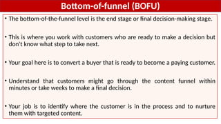 Bottom-of-funnel (BOFU)
• The bottom-of-the-funnel level is the end stage or final decision-making stage.
• This is where you work with customers who are ready to make a decision but
don't know what step to take next.
• Your goal here is to convert a buyer that is ready to become a paying customer.
• Understand that customers might go through the content funnel within
minutes or take weeks to make a final decision.
• Your job is to identify where the customer is in the process and to nurture
them with targeted content.
 