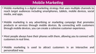 • Mobile marketing is a digital marketing strategy that uses multiple channels to
reach target audiences including smartphones, tablets, mobile devices, social
media, and apps.
• Mobile marketing is any advertising or marketing campaign that promotes
products or services through mobile devices. By connecting with customers
through mobile devices, you can create a cohesive customer experience.
• Most people always have their phones with them, allowing you to connect with
customers in real time.
• Mobile marketing is used to attract customers in an interactive and
personalized way.
Mobile Marketing
 