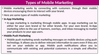 • Mobile marketing works by connecting with customers through their mobile
devices encouraging them to interact with your brand.
• Here are some types of mobile marketing:
• In-App Marketing
• In-app marketing is marketing through mobile apps. In-app marketing can be
either for your own brand or for other brands. For your own brand, In-App
marketing refers to the use of banners, overlays, and inbox messaging to market
your products to your app users.
• Mobile Push Marketing
• Mobile push marketing sends marketing messages on mobile devices using push
technology. It allows you to deliver relevant information to users even if they are
not on your website or app. Mobile push notifications allow you to
communicate with existing and potential customers in a simple and effective
way.
Types of Mobile Marketing
 