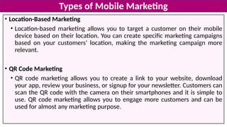 • Location-Based Marketing
• Location-based marketing allows you to target a customer on their mobile
device based on their location. You can create specific marketing campaigns
based on your customers’ location, making the marketing campaign more
relevant.
• QR Code Marketing
• QR code marketing allows you to create a link to your website, download
your app, review your business, or signup for your newsletter. Customers can
scan the QR code with the camera on their smartphones and it is simple to
use. QR code marketing allows you to engage more customers and can be
used for almost any marketing purpose.
Types of Mobile Marketing
 