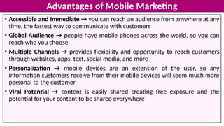 • Accessible and Immediate → you can reach an audience from anywhere at any
time, the fastest way to communicate with customers
• Global Audience → people have mobile phones across the world, so you can
reach who you choose
• Multiple Channels → provides flexibility and opportunity to reach customers
through websites, apps, text, social media, and more
• Personalization → mobile devices are an extension of the user, so any
information customers receive from their mobile devices will seem much more
personal to the customer
• Viral Potential → content is easily shared creating free exposure and the
potential for your content to be shared everywhere
Advantages of Mobile Marketing
 