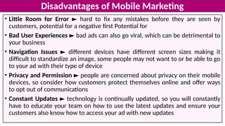 • Little Room for Error ► hard to fix any mistakes before they are seen by
customers, potential for a negative first Potential for
• Bad User Experiences ► bad ads can also go viral, which can be detrimental to
your business
• Navigation Issues ► different devices have different screen sizes making it
difficult to standardize an image, some people may not want to or be able to go
to your ad with their type of device
• Privacy and Permission ► people are concerned about privacy on their mobile
devices, so consider how customers protect themselves online and offer ways
to opt out of communications
• Constant Updates ► technology is continually updated, so you will constantly
have to educate your team on how to use the latest updates and ensure your
customers also know how to access your ad with new updates
Disadvantages of Mobile Marketing
 