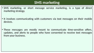 • SMS marketing, or short message service marketing, is a type of direct
marketing strategy.
• It involves communicating with customers via text messages on their mobile
devices.
• These messages are mostly meant to communicate time-sensitive offers,
updates, and alerts to people who have consented to receive text messages
from your business.
SMS marketing
 