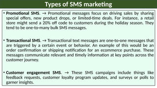 • Promotional SMS. → Promotional messages focus on driving sales by sharing
special offers, new product drops, or limited-time deals. For instance, a retail
store might send a 20% off code to customers during the holiday season. They
tend to be one-to-many bulk SMS messages.
• Transactional SMS. → Transactional text messages are one-to-one messages that
are triggered by a certain event or behavior. An example of this would be an
order confirmation or shipping notification for an ecommerce purchase. These
messages communicate relevant and timely information at key points across the
customer journey.
• Customer engagement SMS. → These SMS campaigns include things like
feedback requests, customer loyalty program updates, and surveys or polls to
garner insights.
Types of SMS marketing
 