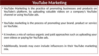 YouTube Marketing
• YouTube Marketing is the practice of promoting businesses and products on
YouTube’s platform, by uploading valuable videos on a company’s YouTube
channel or using YouTube ads.
• YouTube marketing is the process of promoting your brand, product or service
on YouTube.
• It involves a mix of various organic and paid approaches such as uploading your
own videos or paying for YouTube ads.
• Additionally, brands may even include influencers in their YouTube marketing
mix.
 