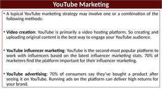 YouTube Marketing
• A typical YouTube marketing strategy may involve one or a combination of the
following methods:
• Video creation: YouTube is primarily a video hosting platform. So creating and
uploading original content is the best way to engage your YouTube audience.
• YouTube influencer marketing: YouTube is the second-most popular platform to
work with influencers based on the latest influencer marketing stats. 70% of
marketers find the platform important for their influencer marketing.
• YouTube advertising: 70% of consumers say they’ve bought a product after
seeing it on YouTube. Running ads on the platform can deliver high returns for
your brand.
 