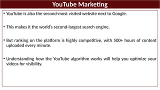 YouTube Marketing
• YouTube is also the second-most visited website next to Google.
• This makes it the world’s second-largest search engine.
• But ranking on the platform is highly competitive, with 500+ hours of content
uploaded every minute.
• Understanding how the YouTube algorithm works will help you optimize your
videos for visibility.
 