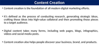 Content Creation
• Content creation is the foundation of all modern digital marketing efforts.
• It’s defined as the process of conducting research, generating strategic ideas,
crafting those ideas into high-value collateral and then promoting those pieces
to a target audience.
• Digital content takes many forms, including web pages, blogs, infographics,
videos and social media posts.
• Content creation also helps people discover your business, brand, and products.
 