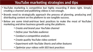 YouTube marketing strategies and tips
• YouTube marketing is competitive but highly rewarding if done right. Simply
creating a channel and publishing videos is not enough.
• Brands need to strategically approach the process of planning, producing and
distributing content on the platform to see tangible success.
• Below are some tried-and-true best practices to make the most of YouTube
marketing and drive business growth using the platform.
• Create and brand your YouTube channel
• Define your YouTube audience
• Conduct a competitive analysis
• Create quality YouTube video content
• Experiment with YouTube Shorts and other features
• Optimize your videos with SEO best practices
 