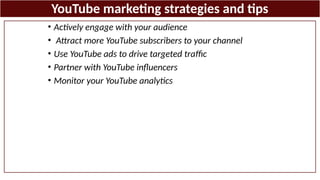 YouTube marketing strategies and tips
• Actively engage with your audience
• Attract more YouTube subscribers to your channel
• Use YouTube ads to drive targeted traffic
• Partner with YouTube influencers
• Monitor your YouTube analytics
 