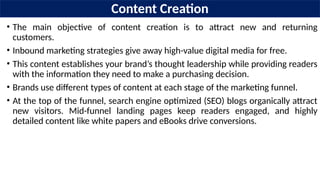 Content Creation
• The main objective of content creation is to attract new and returning
customers.
• Inbound marketing strategies give away high-value digital media for free.
• This content establishes your brand’s thought leadership while providing readers
with the information they need to make a purchasing decision.
• Brands use different types of content at each stage of the marketing funnel.
• At the top of the funnel, search engine optimized (SEO) blogs organically attract
new visitors. Mid-funnel landing pages keep readers engaged, and highly
detailed content like white papers and eBooks drive conversions.
 