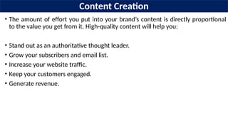Content Creation
• The amount of effort you put into your brand’s content is directly proportional
to the value you get from it. High-quality content will help you:
• Stand out as an authoritative thought leader.
• Grow your subscribers and email list.
• Increase your website traffic.
• Keep your customers engaged.
• Generate revenue.
 