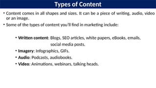 Types of Content
• Content comes in all shapes and sizes. It can be a piece of writing, audio, video
or an image.
• Some of the types of content you’ll find in marketing include:
• Written content: Blogs, SEO articles, white papers, eBooks, emails,
social media posts.
• Imagery: Infographics, GIFs.
• Audio: Podcasts, audiobooks.
• Video: Animations, webinars, talking heads.
 