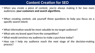 Content Creation for SEO
• When you create a piece of content, you’re always making it for two main
audiences: your customers and search algorithms.
• When creating content, ask yourself these questions to help you focus on a
specific search intent:
• What information would be most valuable to my target audience?
• What sets my brand apart from the competition?
• What would convince my audience to make a purchase today?
• How can I help my audience reach the next stage of the decision-making
process?
 