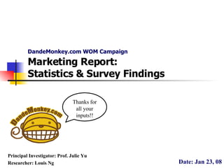 DandeMonkey.com WOM Campaign Date: Jan 23, 08 Principal Investigator: Prof. Julie Yu Researcher: Louis Ng Marketing Report: Statistics & Survey Findings Thanks for all your inputs!! 