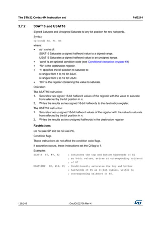 The STM32 Cortex-M4 instruction set PM0214
126/245 DocID022708 Rev 4
3.7.2 SSAT16 and USAT16
Signed Saturate and Unsigned Saturate to any bit position for two halfwords.
Syntax
op{cond} Rd, #n, Rm
where:
• op’ is one of:
SSAT16 Saturates a signed halfword value to a signed range.
USAT16 Saturates a signed halfword value to an unsigned range.
• ‘cond’ is an optional condition code (see Conditional execution on page 64)
• ‘Rd’ is the destination register.
• ‘n’ specifies the bit position to saturate to:
n ranges from 1 to 16 for SSAT.
n ranges from 0 to 15 for USAT.
• ‘Rm’ is the register containing the value to saturate.
Operation
The SSAT16 instruction:
1. Saturates two signed 16-bit halfword values of the register with the value to saturate
from selected by the bit position in n.
2. Writes the results as two signed 16-bit halfwords to the destination register.
The USAT16 instruction:
1. Saturates two unsigned 16-bit halfword values of the register with the value to saturate
from selected by the bit position in n.
2. Writes the results as two unsigned halfwords in the destination register.
Restrictions
Do not use SP and do not use PC.
Condition flags
These instructions do not affect the condition code flags.
If saturation occurs, these instructions set the Q flag to 1.
Examples
SSAT16 R7, #9, R2 ; Saturates the top and bottom highwords of R2
; as 9-bit values, writes to corresponding halfword
; of R7
USAT16NE R0, #13, R5 ; Conditionally saturates the top and bottom
; halfwords of R5 as 13-bit values, writes to
; corresponding halfword of R0.
 