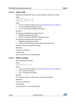 The STM32 Cortex-M4 instruction set PM0214
158/245 DocID022708 Rev 4
3.10.12 VLMA, VLMS
Multiplies two floating-point values, and accumulates or subtracts the results.
Syntax
VLMA{cond}.F32 Sd, Sn, Sm
VLMS{cond}.F32 Sd, Sn, Sm
where:
• ‘cond’ is an optional condition code, see Conditional execution on page 64.
• ‘Sd’ is the destination floating-point value
• ‘Sn, Sm’ are the operand floating-point values.
Operation
The floating-point Multiply Accumulate instruction:
1. Multiplies two floating-point values.
2. Adds the results to the destination floating-point value.
The floating-point Multiply Subtract instruction:
1. Multiplies two floating-point values.
2. Subtracts the products from the destination floating-point value.
Places the results in the destination register.
Restrictions
There are no restrictions.
Condition flags
These instructions do not change the flags.
3.10.13 VMOV immediate
Move floating-point immediate
Syntax
VMOV{cond}.F32 Sd, #imm
where:
• ‘cond’ is an optional condition code, see Conditional execution on page 64.
• ‘Sd’ is the branch destination
• ‘imm’ is a floating-point constant.
Operation
This instruction copies a constant value to a floating-point register.
Restrictions
There are no restrictions.
Condition flags
These instructions do not change the flags.
 