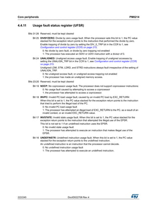 Core peripherals PM0214
222/245 DocID022708 Rev 4
4.4.11 Usage fault status register (UFSR)
Bits 31:26 Reserved, must be kept cleared
Bit 25 DIVBYZERO: Divide by zero usage fault. When the processor sets this bit to 1, the PC value
stacked for the exception return points to the instruction that performed the divide by zero.
Enable trapping of divide by zero by setting the DIV_0_TRP bit in the CCR to 1, see
Configuration and control register (CCR) on page 215.
0: No divide by zero fault, or divide by zero trapping not enabled
1: The processor has executed an SDIV or UDIV instruction with a divisor of 0.
Bit 24 UNALIGNED: Unaligned access usage fault. Enable trapping of unaligned accesses by
setting the UNALIGN_TRP bit in the CCR to 1, see Configuration and control register (CCR)
on page 215.
Unaligned LDM, STM, LDRD, and STRD instructions always fault irrespective of the setting of
UNALIGN_TRP.
0: No unaligned access fault, or unaligned access trapping not enabled
1: the processor has made an unaligned memory access.
Bits 23:20 Reserved, must be kept cleared
Bit 19 NOCP: No coprocessor usage fault. The processor does not support coprocessor instructions:
0: No usage fault caused by attempting to access a coprocessor
1: the processor has attempted to access a coprocessor.
Bit 18 INVPC: Invalid PC load usage fault, caused by an invalid PC load by EXC_RETURN:
When this bit is set to 1, the PC value stacked for the exception return points to the instruction
that tried to perform the illegal load of the PC.
0: No invalid PC load usage fault
1: The processor has attempted an illegal load of EXC_RETURN to the PC, as a result of an
invalid context, or an invalid EXC_RETURN value.
Bit 17 INVSTATE: Invalid state usage fault. When this bit is set to 1, the PC value stacked for the
exception return points to the instruction that attempted the illegal use of the EPSR.
This bit is not set to 1 if an undefined instruction uses the EPSR.
0: No invalid state usage fault
1: The processor has attempted to execute an instruction that makes illegal use of the
EPSR.
Bit 16 UNDEFINSTR: Undefined instruction usage fault. When this bit is set to 1, the PC value
stacked for the exception return points to the undefined instruction.
An undefined instruction is an instruction that the processor cannot decode.
0: No undefined instruction usage fault
1: The processor has attempted to execute an undefined instruction.
 