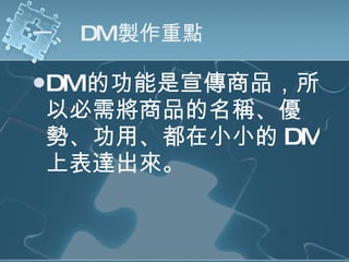 一、 DM 製作重點 DM 的功能是宣傳商品，所以必需將商品的名稱、優勢、功用、都在小小的 DM 上表達出來。 