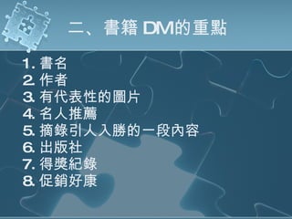 二、書籍 DM 的重點 1. 書名 2. 作者 3. 有代表性的圖片 4. 名人推薦 5. 摘錄引人入勝的一段內容 6. 出版社 7. 得獎紀錄 8. 促銷好康 