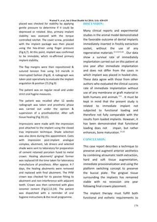 Watted N. et al., Int J Dent Health Sci 2014; 1(4): 430-435 
placed was checked for stability by applying 
gentle pressure to determine if it could be 
depressed or rotated. Also, primary implant 
stability was assessed with the torque 
controlled ratchet. The cover screw, provided 
with the implant package was then placed 
using the hex-driver using finger pressure 
(Fig.6,7). At this point, implant was confirmed 
to be immobile, which re-affirmed primary 
implant stability. 
The flap margins were then repositioned & 
sutured tension free using 3-0 mersilk in 
interrupted fashion (Fig.8). A radiograph was 
taken post operatively to evaluate the implant 
angulation & position (7).(Fig.9) 
The patient was on regular recall and under 
strict oral hygine measures. 
The patient was recalled after 12 weeks 
radiograph was taken and prosthetic phase 
was carried out under the opinion & 
supervision of a prosthodontist. After soft 
tissue healing (Fig.10,11), 
Impressions were made with the impression 
post attached to the implant using the closed 
tray impression technique. Shade selection 
was also done during this appointment. Casts 
with impression post-implant analogue 
complex, abutment, lab drivers and selected 
shade were sent to laboratory for preparation 
of cement retained porcelain fused to metal 
crown. Healing abutment/ gingival former 
was replaced till the time taken for laboratory 
manufacture of prosthesis. After approx. 4-7 
days, the healing abutments were removed 
and replaced with final abutment. The PFM 
crown was checked for its passive fitting to 
abutment and non-interference with adjacent 
teeth. Crown was then cemented with glass 
ionomer cement (Fig12,13,14). The patient 
was dispatched with a reminder of oral 
hygiene instructions & the recall programme. 
DISCUSSION: 
Many clinical reports and experimental 
studies in the animal model demonstrated 
the favorable outcome of dental implants 
immediately inserted in freshly extraction 
socket, without the use of any 
regenerative materials [2,3,5,8.9,10] . Our data 
show a survival rate of immediately 
implantation carried out on this patient at 
one year after immediate implantation 
and does not differ from the cases in 
which implant was placed in healed sites. 
These data agree with those from other 
authors who evaluated the clinical success 
rate of immediate implantation without 
use of any membrane or graft material in 
both humans and animals [11] . It must be 
kept in mind that the present study is 
related to immediate implant not 
subjected to functional loading and 
therefore not fully comparable with the 
results from loaded implants. However, it 
has been demonstrated that functional 
loading does not impair, but rather 
enhances, bone maturation. [5,12] 
CONCLUSION: 
This case report describes a technique to 
preserve and augment anterior aesthetics 
by combining atraumatic teeth extraction, 
hard and soft tissue augmentation, 
immediate provsionalization and using the 
platform switching concept to preserve 
the buccaI plate. The gingivaI tissue 
surrounding the implants has remained 
stable with no recession one year 
following final crowns placement. 
The implant therapy must fulfill both 
functional and esthetic requirements to 
176 
 