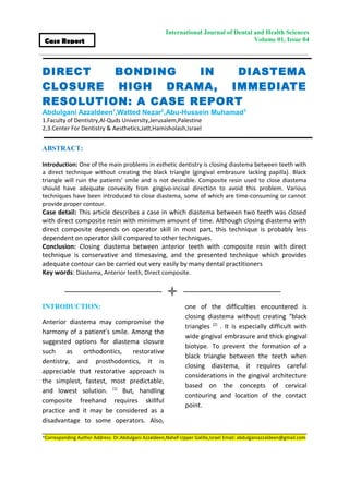 International Journal of Dental and Health Sciences 
Volume 01, Issue 04 
Case Report 
DIRECT BONDING IN DIASTEMA 
CLOSURE HIGH DRAMA, IMMEDIATE 
RESOLUTION: A CASE REPORT 
Abdulgani Azzaldeen1,Watted Nezar2,Abu-Hussein Muhamad3 
1.Faculty of Dentistry,Al-Quds University,Jerusalem,Palestine 
2,3.Center For Dentistry & Aesthetics,Jatt,Hamisholash,Israel 
ABSTRACT: 
Introduction: One of the main problems in esthetic dentistry is closing diastema between teeth with 
a direct technique without creating the black triangle (gingival embrasure lacking papilla). Black 
triangle will ruin the patients' smile and is not desirable. Composite resin used to close diastema 
should have adequate convexity from gingivo-incisal direction to avoid this problem. Various 
techniques have been introduced to close diastema, some of which are time-consuming or cannot 
provide proper contour. 
Case detail: This article describes a case in which diastema between two teeth was closed 
with direct composite resin with minimum amount of time. Although closing diastema with 
direct composite depends on operator skill in most part, this technique is probably less 
dependent on operator skill compared to other techniques. 
Conclusion: Closing diastema between anterior teeth with composite resin with direct 
technique is conservative and timesaving, and the presented technique which provides 
adequate contour can be carried out very easily by many dental practitioners 
Key words: Diastema, Anterior teeth, Direct composite. 
INTRODUCTION: 
Anterior diastema may compromise the 
harmony of a patient’s smile. Among the 
suggested options for diastema closure 
such as orthodontics, restorative 
dentistry, and prosthodontics, it is 
appreciable that restorative approach is 
the simplest, fastest, most predictable, 
and lowest solution. [1] But, handling 
composite freehand requires skillful 
practice and it may be considered as a 
disadvantage to some operators. Also, 
one of the difficulties encountered is 
closing diastema without creating “black 
triangles [2] . It is especially difficult with 
wide gingival embrasure and thick gingival 
biotype. To prevent the formation of a 
black triangle between the teeth when 
closing diastema, it requires careful 
considerations in the gingival architecture 
based on the concepts of cervical 
contouring and location of the contact 
point. 
*Corresponding Author Address: Dr.Abdulgani Azzaldeen,Nahef-Upper Galille,Israel Email: abdulganiazzaldeen@gmail.com 
 