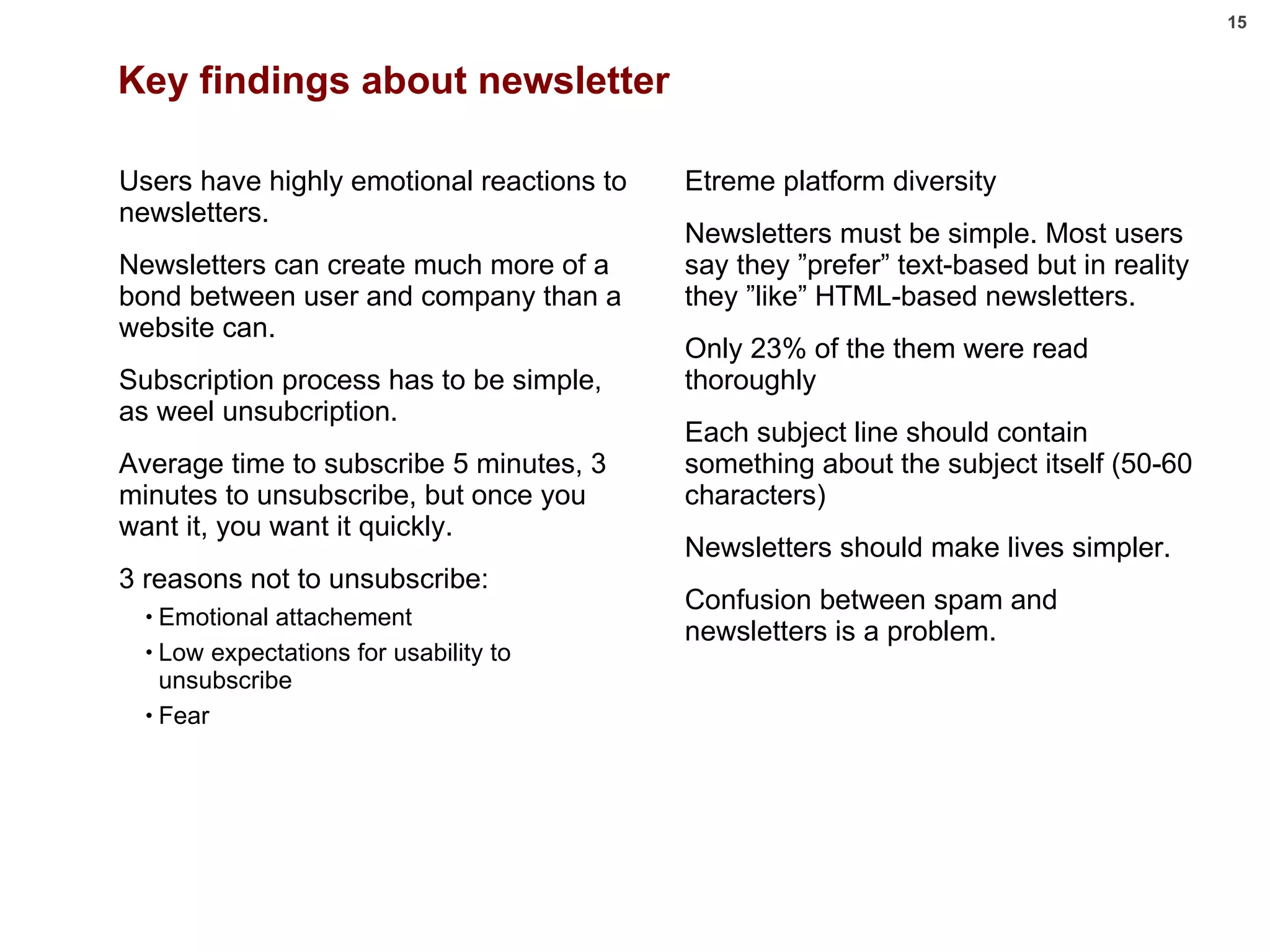 Key findings about newsletter Users have highly emotional reactions to newsletters.  Newsletters can create much more of a bond between user and company than a website can. Subscription process has to be simple, as weel unsubcription. Average time to subscribe 5 minutes, 3 minutes to unsubscribe, but once you want it, you want it quickly. 3 reasons not to unsubscribe: Emotional attachement Low expectations for usability to unsubscribe Fear Etreme platform diversity Newsletters must be simple. Most users say they ”prefer” text-based but in reality they ”like” HTML-based newsletters. Only 23% of the them were read thoroughly Each subject line should contain something about the subject itself (50-60 characters) Newsletters should make lives simpler. Confusion between spam and newsletters is a problem. 