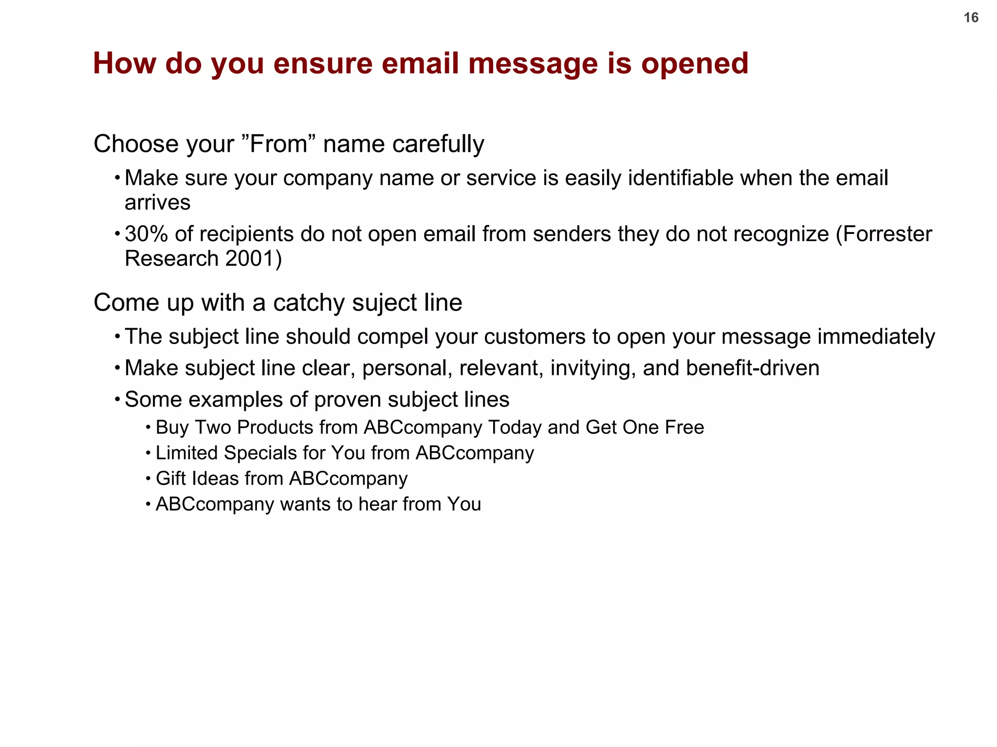 How do you ensure email message is opened Choose your ”From” name carefully Make sure your company name or service is easily identifiable when the email arrives 30% of recipients do not open email from senders they do not recognize (Forrester Research 2001) Come up with a catchy suject line The subject line should compel your customers to open your message immediately Make subject line clear, personal, relevant, invitying, and benefit-driven Some examples of proven subject lines Buy Two Products from ABCcompany Today and Get One Free Limited Specials for You from ABCcompany Gift Ideas from ABCcompany ABCcompany wants to hear from You 