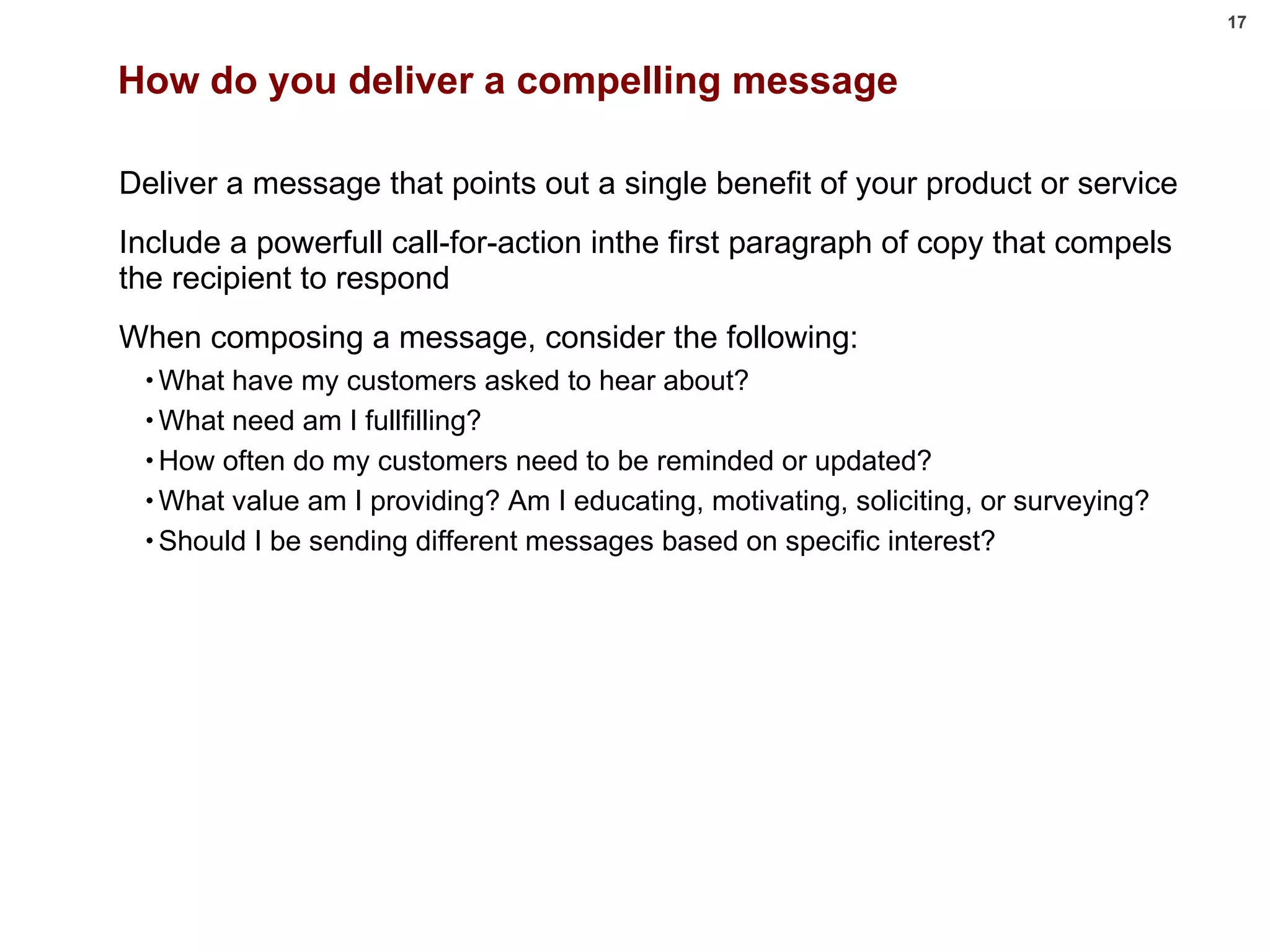 How do you deliver a compelling message Deliver a message that points out a single benefit of your product or service Include a powerfull call-for-action inthe first paragraph of copy that compels the recipient to respond When composing a message, consider the following: What have my customers asked to hear about? What need am I fullfilling? How often do my customers need to be reminded or updated? What value am I providing? Am I educating, motivating, soliciting, or surveying? Should I be sending different messages based on specific interest? 